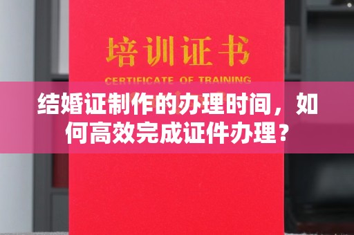 特克斯结婚证制作的办理时间，如何高效完成证件办理？