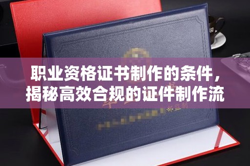 特克斯职业资格证书制作的条件，揭秘高效合规的证件制作流程